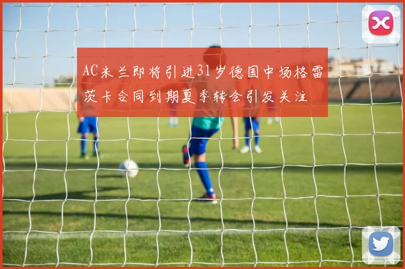 AC米兰即将引进31岁德国中场格雷茨卡合同到期夏季转会引发关注