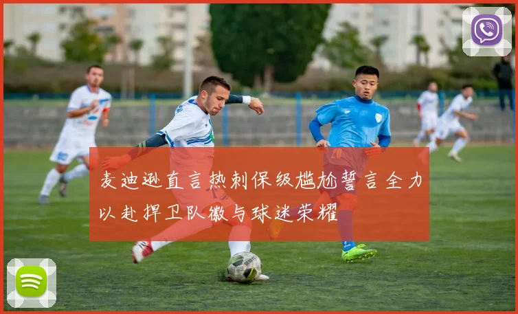 麦迪逊直言热刺保级尴尬誓言全力以赴捍卫队徽与球迷荣耀
