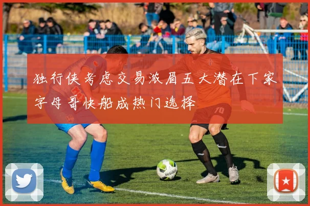 独行侠考虑交易浓眉五大潜在下家字母哥快船成热门选择