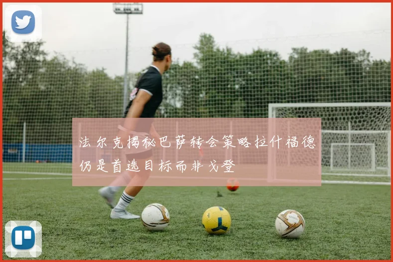 法尔克揭秘巴萨转会策略拉什福德仍是首选目标而非戈登