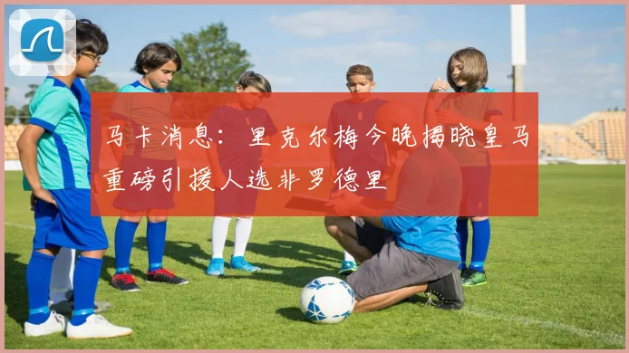 马卡消息：里克尔梅今晚揭晓皇马重磅引援人选非罗德里