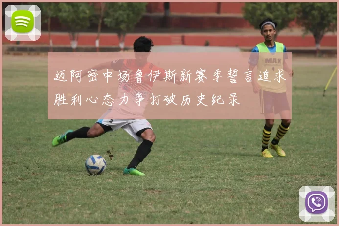 迈阿密中场鲁伊斯新赛季誓言追求胜利心态力争打破历史纪录