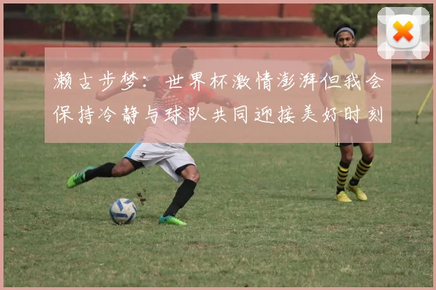 濑古步梦：世界杯激情澎湃但我会保持冷静与球队共同迎接美好时刻