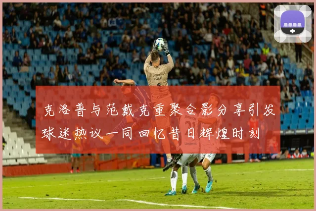 克洛普与范戴克重聚合影分享引发球迷热议一同回忆昔日辉煌时刻