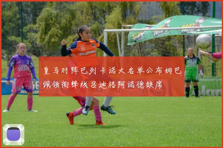 皇马对阵巴列卡诺大名单公布姆巴佩领衔锋线吕迪格阿诺德缺席