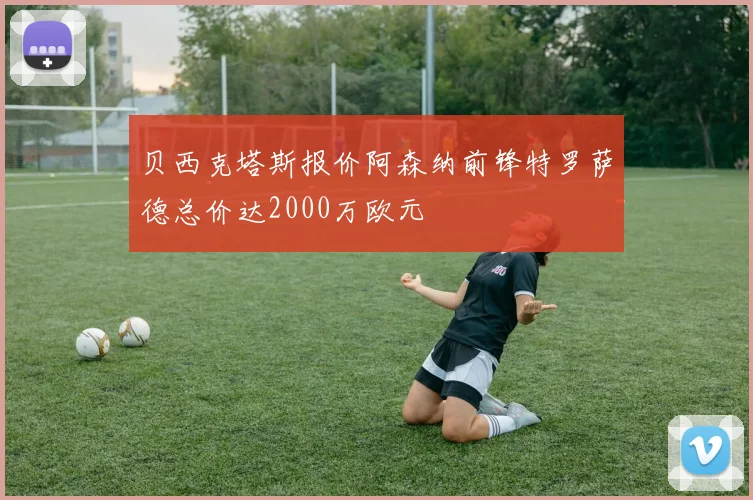贝西克塔斯报价阿森纳前锋特罗萨德总价达2000万欧元