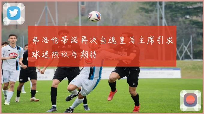 弗洛伦蒂诺再次当选皇马主席引发球迷热议与期待