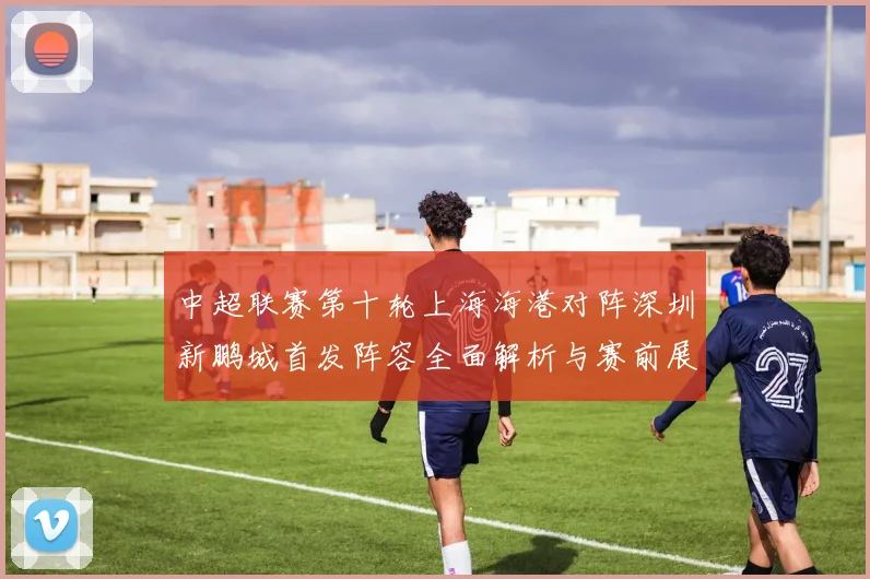 中超联赛第十轮上海海港对阵深圳新鹏城首发阵容全面解析与赛前展望