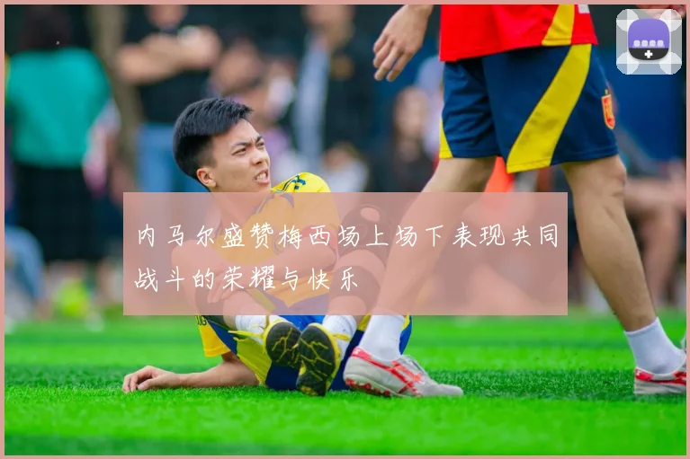 内马尔盛赞梅西场上场下表现共同战斗的荣耀与快乐
