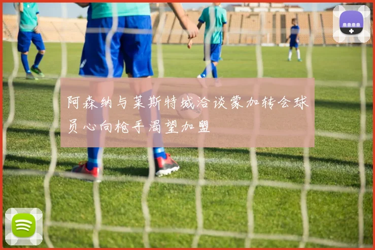 阿森纳与莱斯特城洽谈蒙加转会球员心向枪手渴望加盟