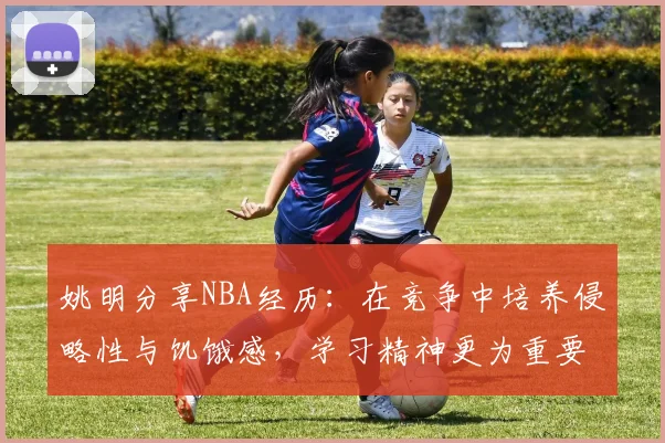 姚明分享NBA经历：在竞争中培养侵略性与饥饿感，学习精神更为重要