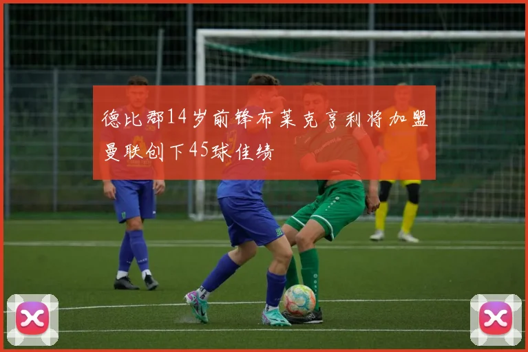 德比郡14岁前锋布莱克亨利将加盟曼联创下45球佳绩