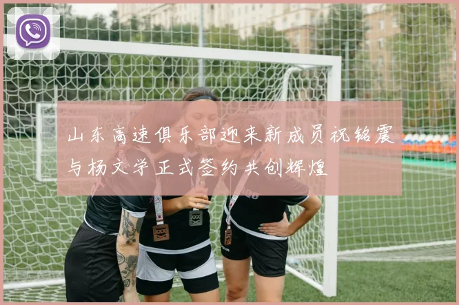 山东高速俱乐部迎来新成员祝铭震与杨文学正式签约共创辉煌
