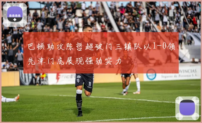 巴顿助攻陈哲超破门三镇队以1-0领先津门虎展现强劲实力