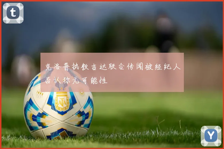 克洛普执教吉达联合传闻被经纪人否认称无可能性