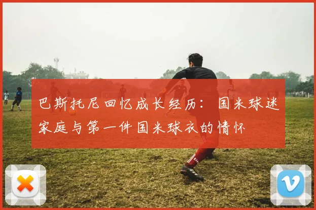 巴斯托尼回忆成长经历：国米球迷家庭与第一件国米球衣的情怀