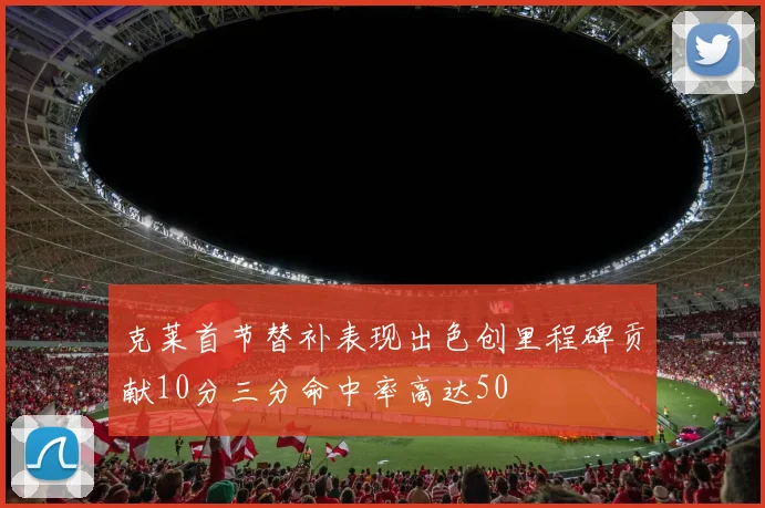 克莱首节替补表现出色创里程碑贡献10分三分命中率高达50