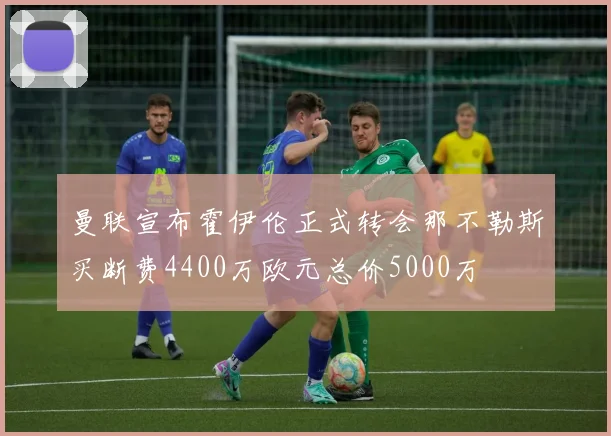 曼联宣布霍伊伦正式转会那不勒斯买断费4400万欧元总价5000万