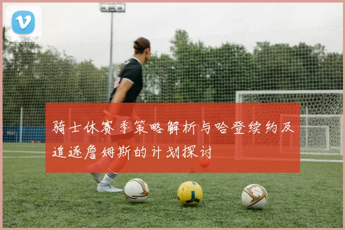 骑士休赛季策略解析与哈登续约及追逐詹姆斯的计划探讨