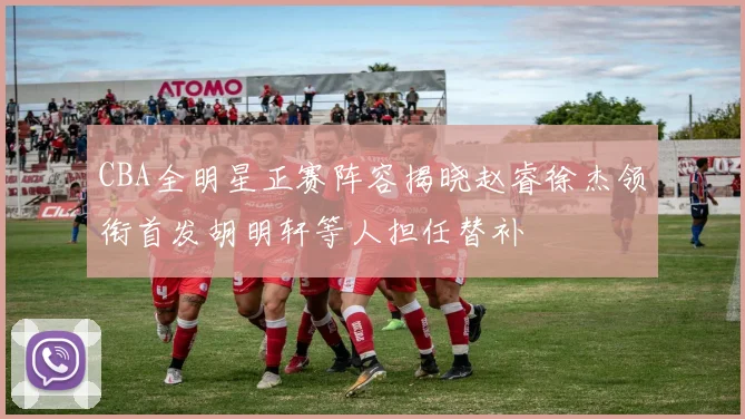 CBA全明星正赛阵容揭晓赵睿徐杰领衔首发胡明轩等人担任替补