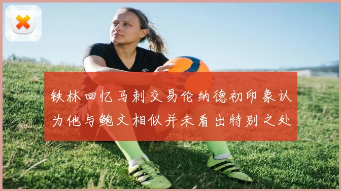 铁林回忆马刺交易伦纳德初印象认为他与鲍文相似并未看出特别之处