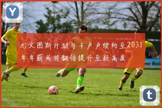 尤文图斯计划与卡卢卢续约至2031年年薪或将翻倍提升至新高度